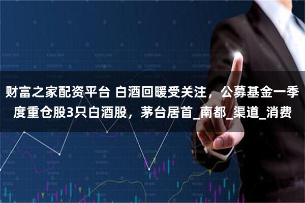 财富之家配资平台 白酒回暖受关注，公募基金一季度重仓股3只白酒股，茅台居首_南都_渠道_消费