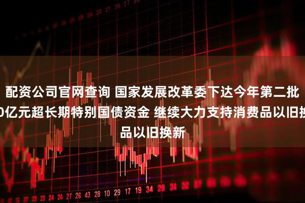 配资公司官网查询 国家发展改革委下达今年第二批810亿元超长期特别国债资金 继续大力支持消费品以旧换新