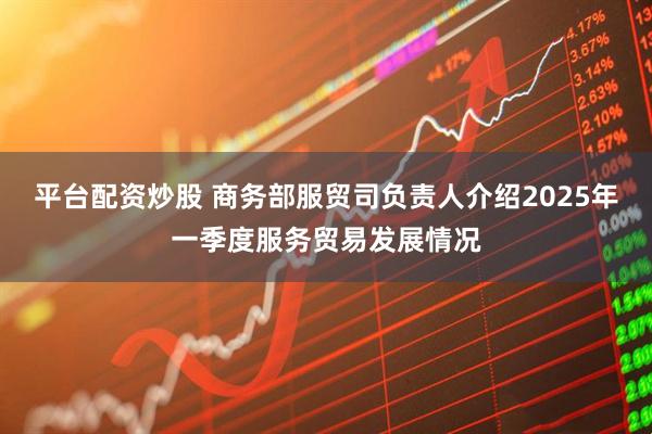 平台配资炒股 商务部服贸司负责人介绍2025年一季度服务贸易发展情况