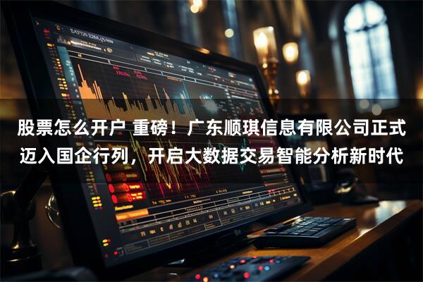 股票怎么开户 重磅！广东顺琪信息有限公司正式迈入国企行列，开启大数据交易智能分析新时代