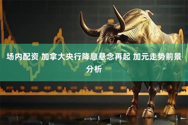 场内配资 加拿大央行降息悬念再起 加元走势前景分析