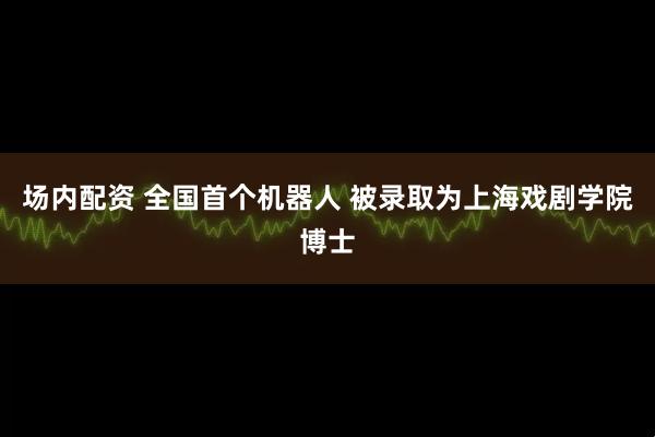 场内配资 全国首个机器人 被录取为上海戏剧学院博士