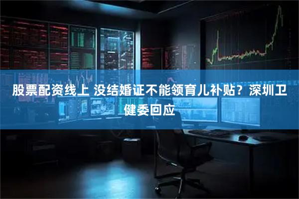 股票配资线上 没结婚证不能领育儿补贴？深圳卫健委回应