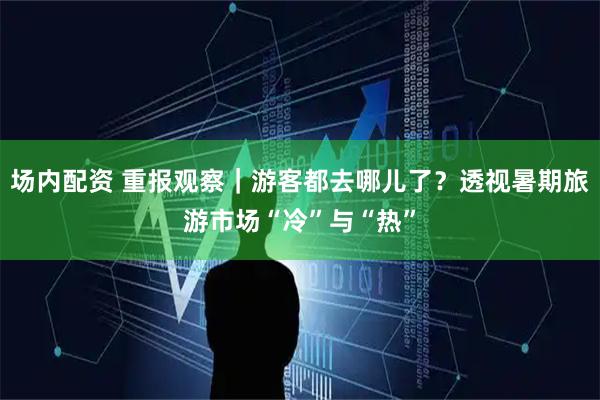 场内配资 重报观察｜游客都去哪儿了？透视暑期旅游市场“冷”与“热”