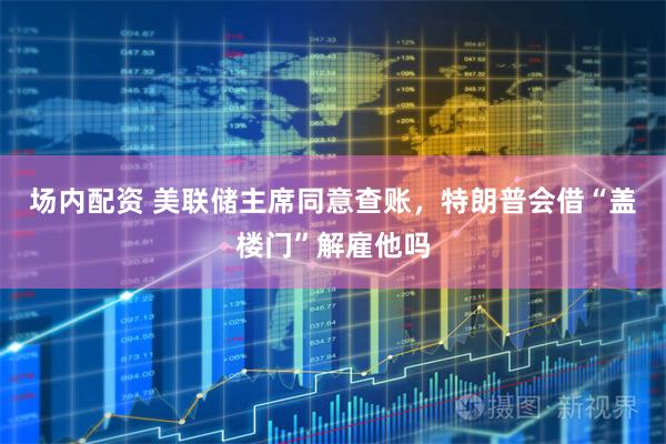 场内配资 美联储主席同意查账，特朗普会借“盖楼门”解雇他吗