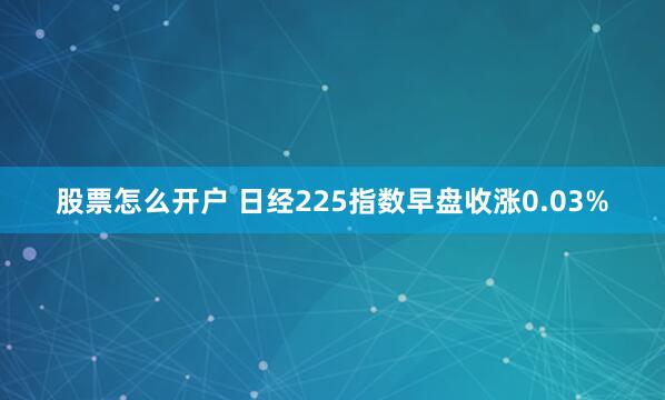 股票怎么开户 日经225指数早盘收涨0.03%