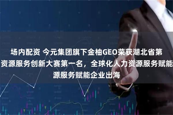 场内配资 今元集团旗下金柚GEO荣获湖北省第二届人力资源服务创新大赛第一名，全球化人力资源服务赋能企业出海