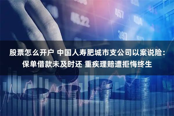 股票怎么开户 中国人寿肥城市支公司以案说险：保单借款未及时还 重疾理赔遭拒悔终生