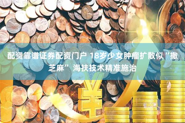 配资靠谱证券配资门户 18岁少女肿瘤扩散似“撒芝麻” 海扶技术精准施治