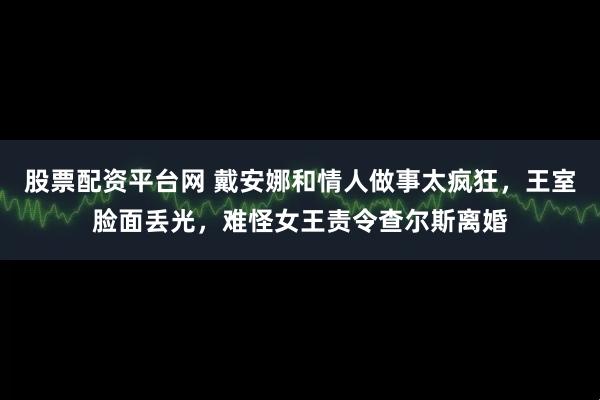股票配资平台网 戴安娜和情人做事太疯狂，王室脸面丢光，难怪女王责令查尔斯离婚